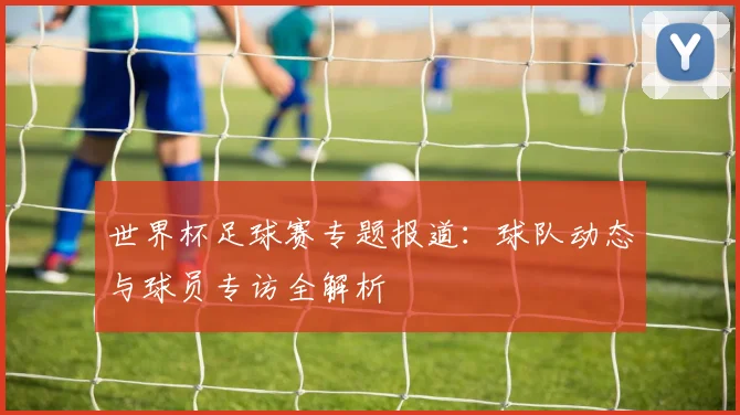 世界杯足球赛专题报道：球队动态与球员专访全解析