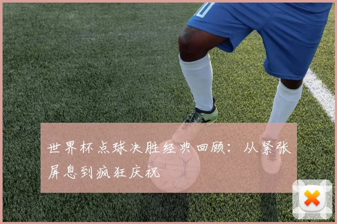 世界杯点球决胜经典回顾：从紧张屏息到疯狂庆祝