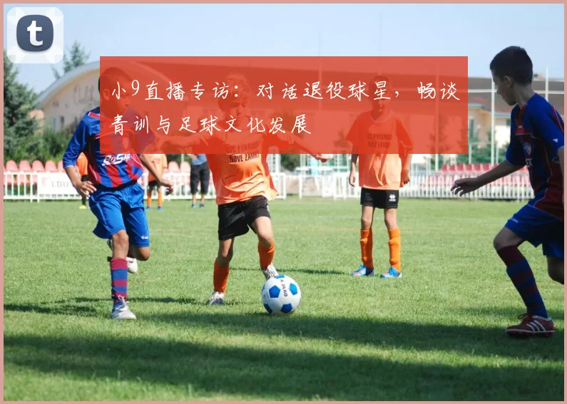 小9直播专访：对话退役球星，畅谈青训与足球文化发展