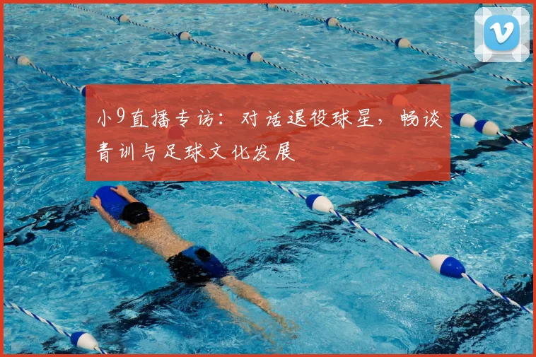 小9直播专访：对话退役球星，畅谈青训与足球文化发展