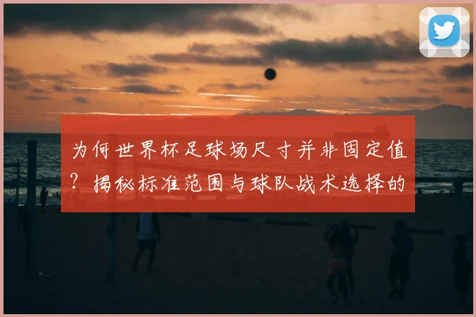 为何世界杯足球场尺寸并非固定值？揭秘标准范围与球队战术选择的关系