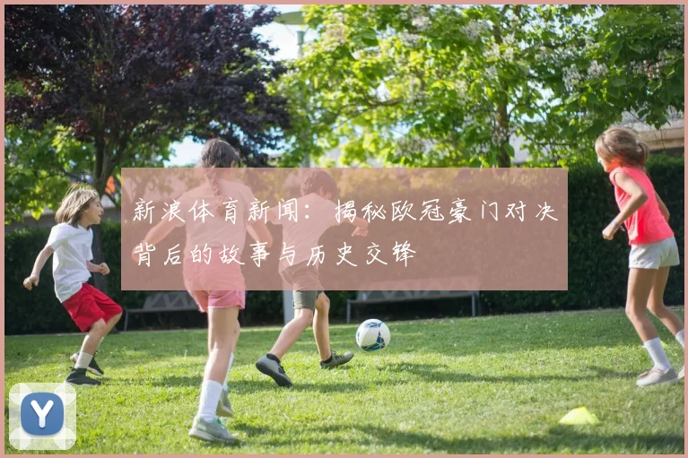 新浪体育新闻：揭秘欧冠豪门对决背后的故事与历史交锋