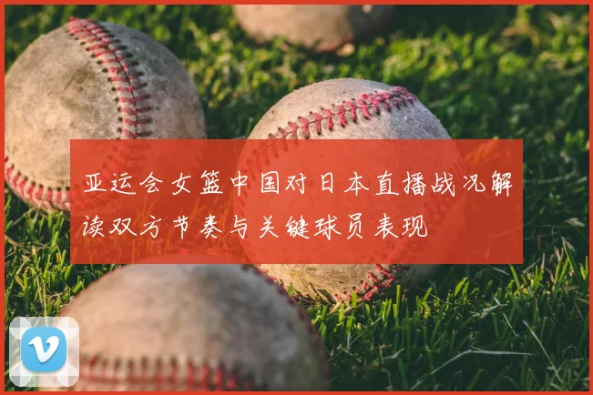 亚运会女篮中国对日本直播战况解读双方节奏与关键球员表现