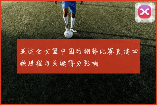 亚运会女篮中国对朝韩比赛直播回顾进程与关键得分影响