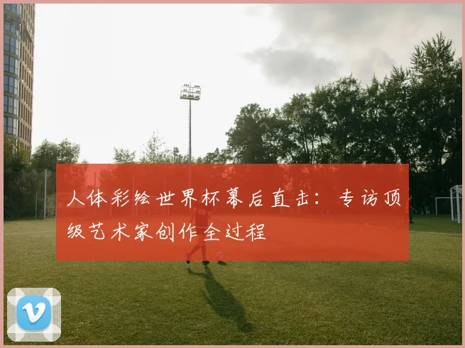 人体彩绘世界杯幕后直击:专访顶级艺术家创作全过程