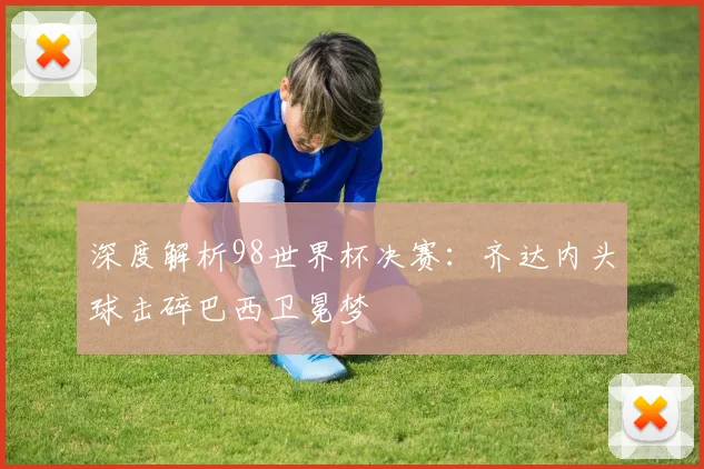 深度解析98世界杯决赛：齐达内头球击碎巴西卫冕梦