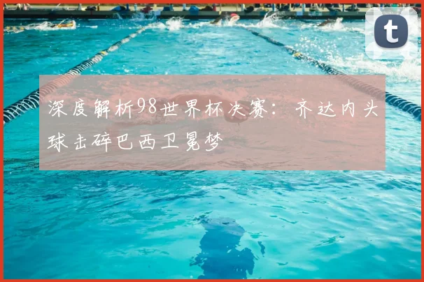 深度解析98世界杯决赛：齐达内头球击碎巴西卫冕梦