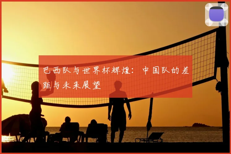 巴西队与世界杯辉煌：中国队的差距与未来展望