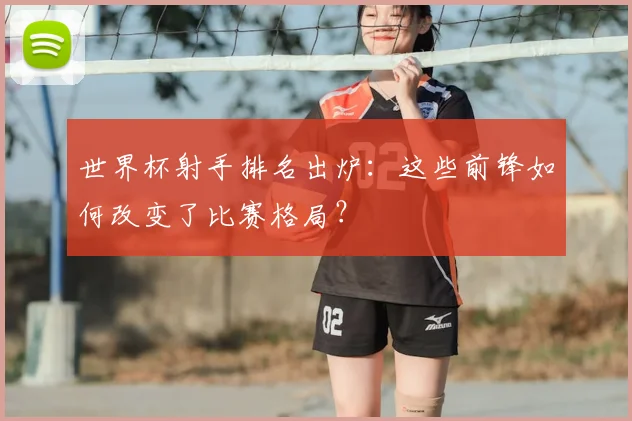 世界杯射手排名出炉:这些前锋如何改变了比赛格局?