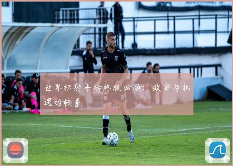 世界杯射手榜终极回顾:效率与机遇的较量