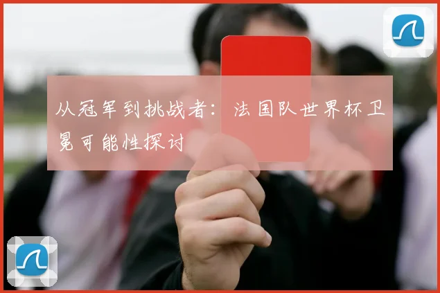从冠军到挑战者：法国队世界杯卫冕可能性探讨
