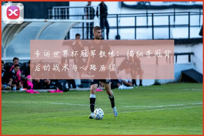 专访世界杯冠军教练：揭秘夺冠背后的战术与心路历程