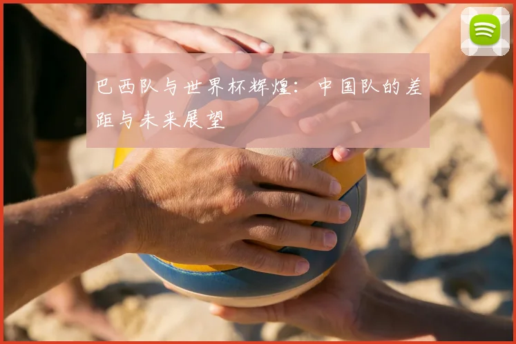 巴西队与世界杯辉煌：中国队的差距与未来展望