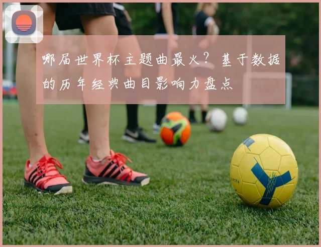 哪届世界杯主题曲最火?基于数据的历年经典曲目影响力盘点