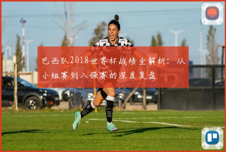 巴西队2018世界杯战绩全解析：从小组赛到八强赛的深度复盘