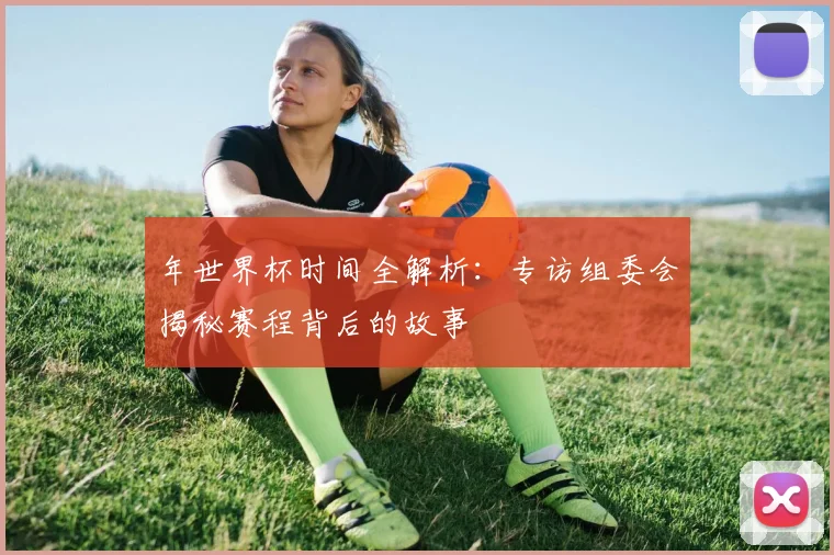 年世界杯时间全解析：专访组委会揭秘赛程背后的故事