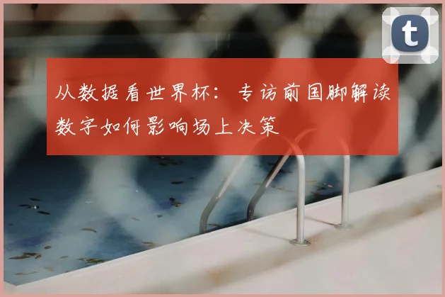 从数据看世界杯:专访前国脚解读数字如何影响场上决策