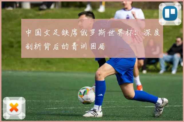中国女足缺席俄罗斯世界杯:深度剖析背后的青训困局